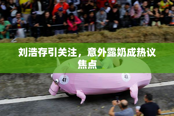 刘浩存引关注，意外露奶成热议焦点