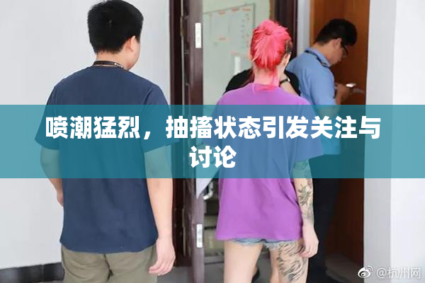 喷潮猛烈，抽搐状态引发关注与讨论