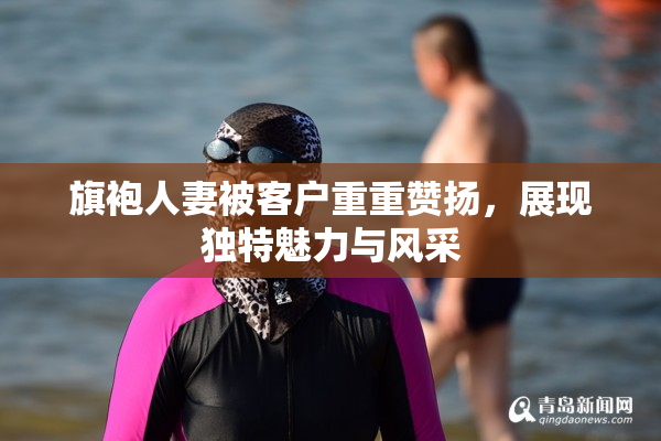 旗袍人妻被客户重重赞扬，展现独特魅力与风采