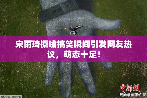 宋雨琦撅嘴搞笑瞬间引发网友热议，萌态十足！