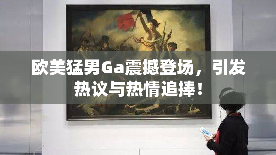 欧美猛男Ga震撼登场，引发热议与热情追捧！