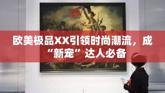 欧美极品XX引领时尚潮流，成“新宠”达人必备