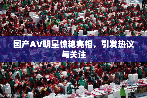 国产AV明星惊艳亮相，引发热议与关注
