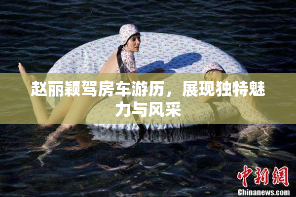 赵丽颖驾房车游历，展现独特魅力与风采