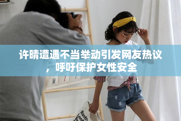 许晴遭遇不当举动引发网友热议，呼吁保护女性安全