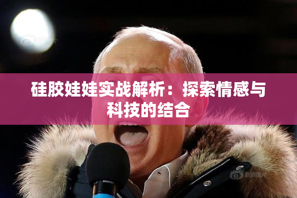 硅胶娃娃实战解析：探索情感与科技的结合