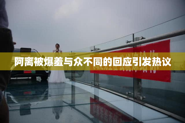 阿离被爆羞与众不同的回应引发热议