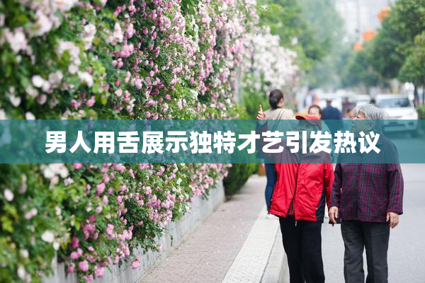 男人用舌展示独特才艺引发热议