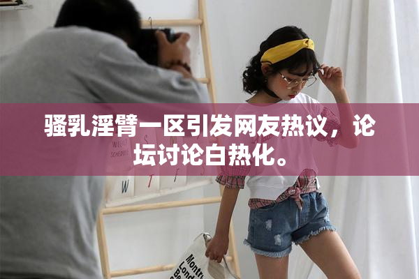 骚乳淫臂一区引发网友热议，论坛讨论白热化。