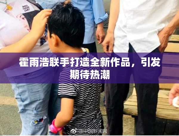 霍雨浩联手打造全新作品，引发期待热潮