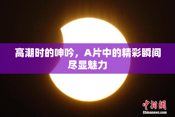 高潮时的呻吟，A片中的精彩瞬间尽显魅力
