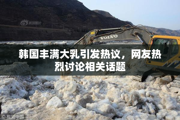 韩国丰满大乳引发热议，网友热烈讨论相关话题
