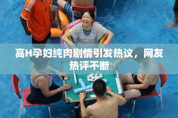 高H孕妇纯肉剧情引发热议，网友热评不断