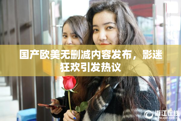 国产欧美无删减内容发布，影迷狂欢引发热议