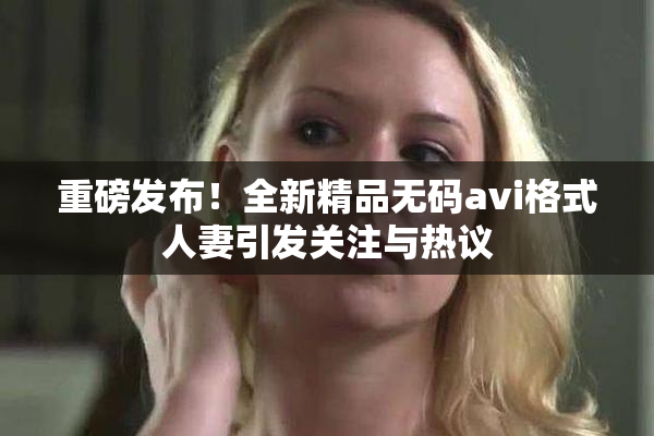 重磅发布！全新精品无码avi格式人妻引发关注与热议