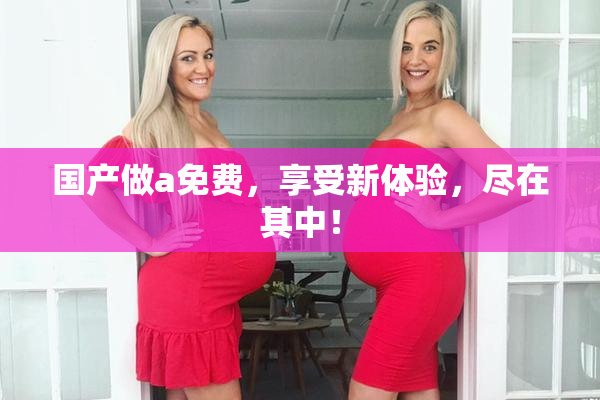 国产做a免费，享受新体验，尽在其中！