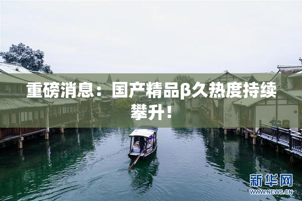 重磅消息：国产精品β久热度持续攀升！