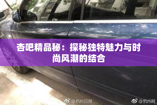 杏吧精品秘：探秘独特魅力与时尚风潮的结合