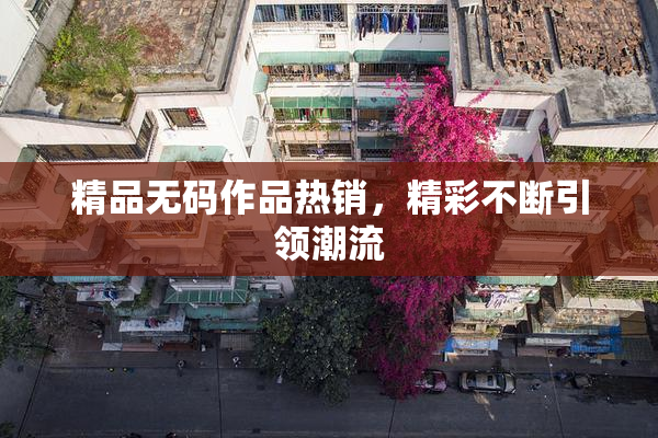 精品无码作品热销，精彩不断引领潮流