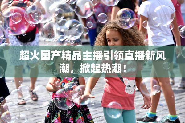 超火国产精品主播引领直播新风潮，掀起热潮！
