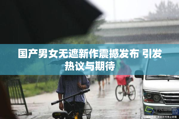 国产男女无遮新作震撼发布 引发热议与期待