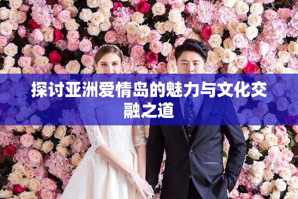 探讨亚洲爱情岛的魅力与文化交融之道