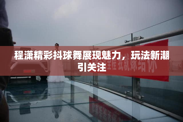 程潇精彩抖球舞展现魅力，玩法新潮引关注