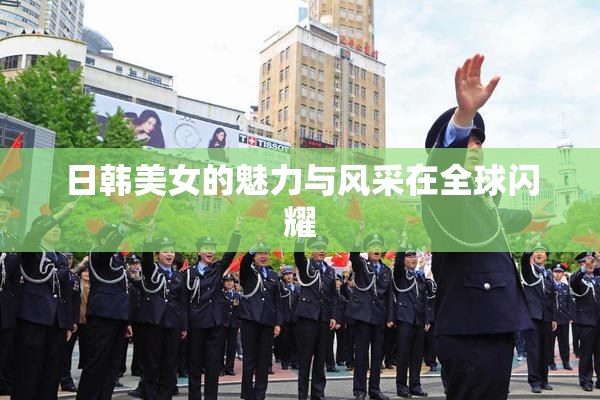 日韩美女的魅力与风采在全球闪耀