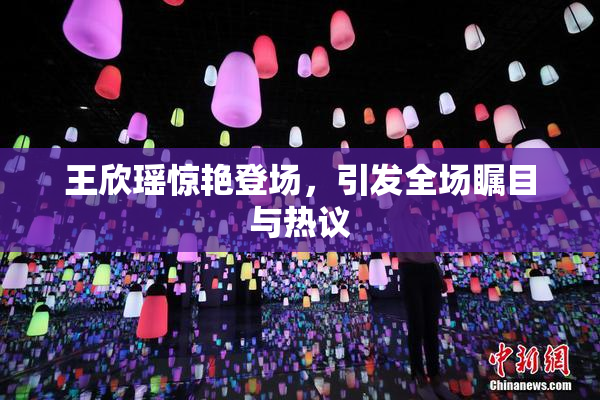 王欣瑶惊艳登场，引发全场瞩目与热议