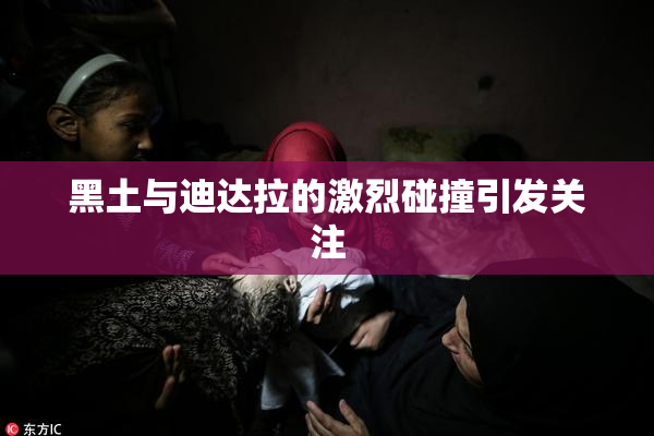 黑土与迪达拉的激烈碰撞引发关注