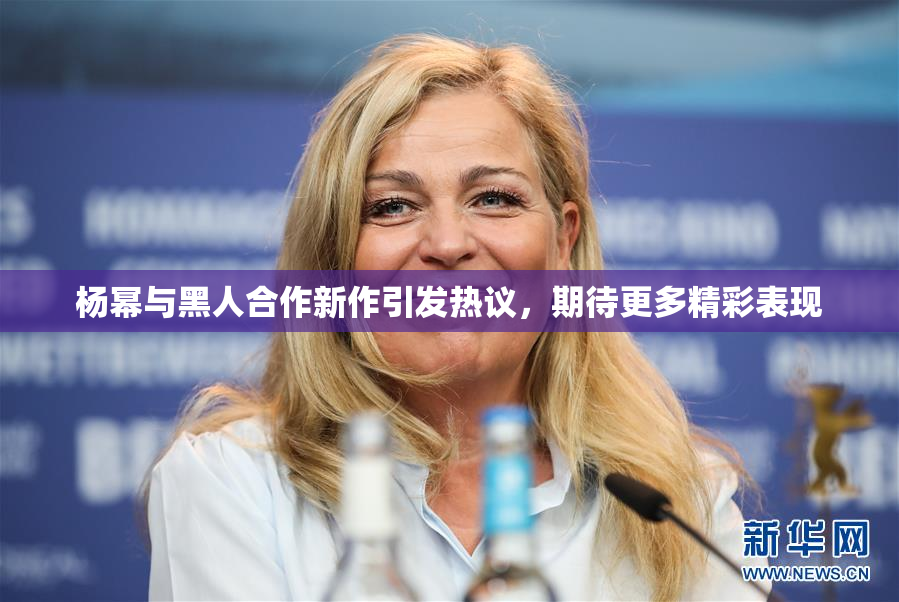 杨幂与黑人合作新作引发热议，期待更多精彩表现