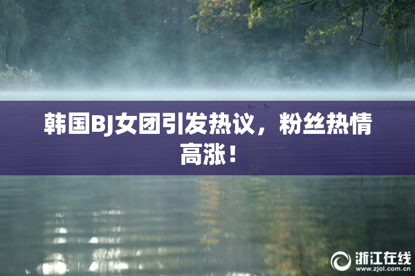 韩国BJ女团引发热议，粉丝热情高涨！
