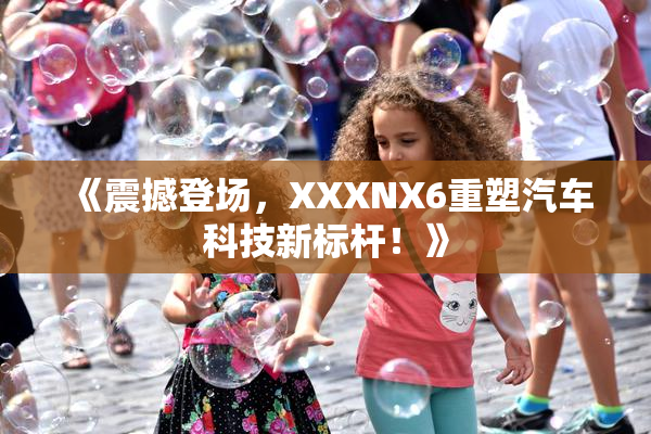 《震撼登场，XXXNX6重塑汽车科技新标杆！》