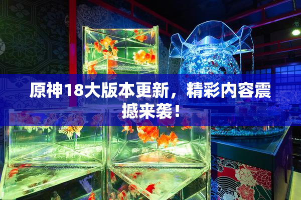 原神18大版本更新，精彩内容震撼来袭！