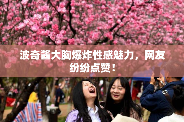 波奇酱大胸爆炸性感魅力，网友纷纷点赞！