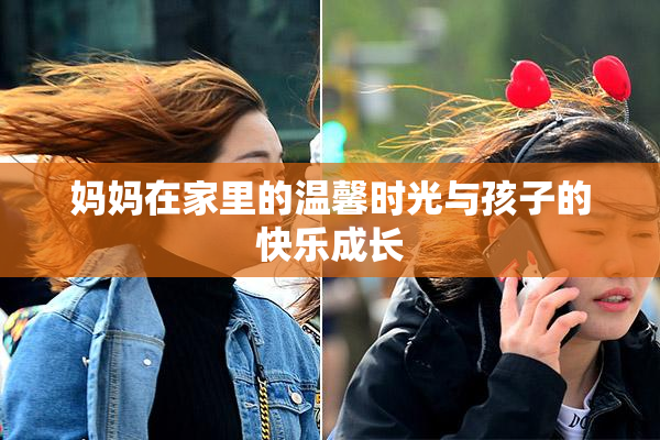 妈妈在家里的温馨时光与孩子的快乐成长