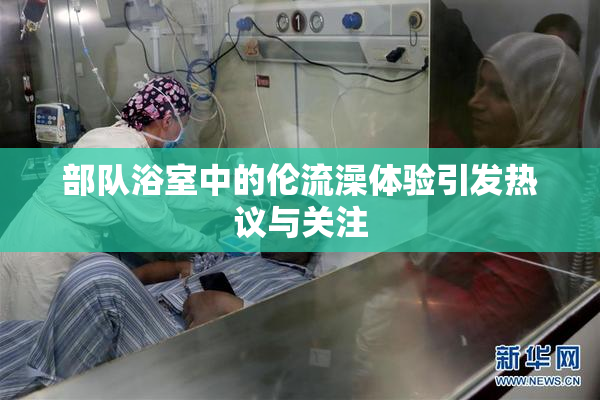 部队浴室中的伦流澡体验引发热议与关注