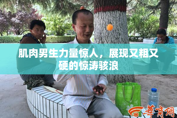 肌肉男生力量惊人，展现又粗又硬的惊涛骇浪