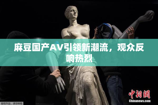 麻豆国产AV引领新潮流，观众反响热烈