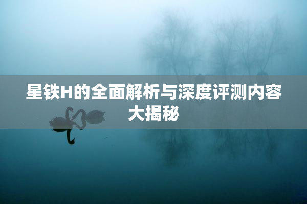 星铁H的全面解析与深度评测内容大揭秘