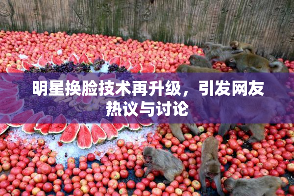 明星换脸技术再升级，引发网友热议与讨论