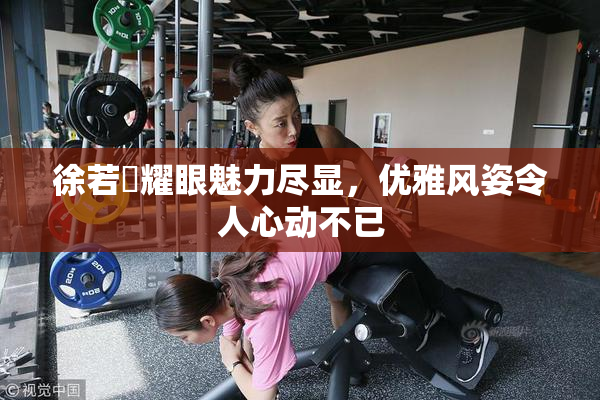 徐若瑄耀眼魅力尽显，优雅风姿令人心动不已
