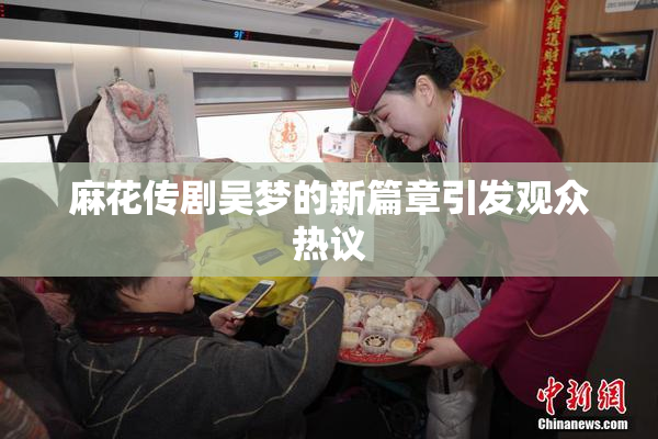麻花传剧吴梦的新篇章引发观众热议