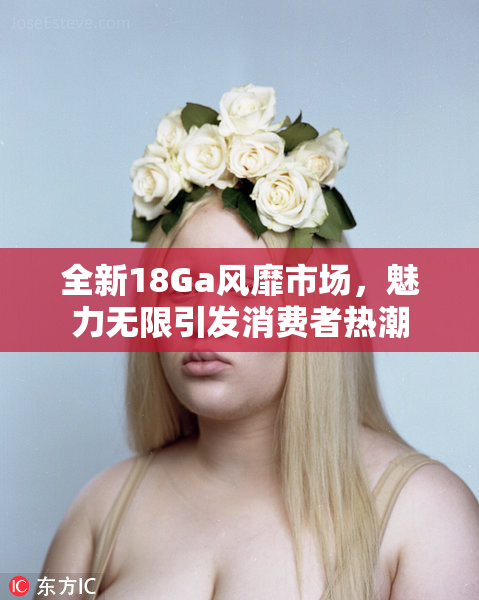 全新18Ga风靡市场，魅力无限引发消费者热潮