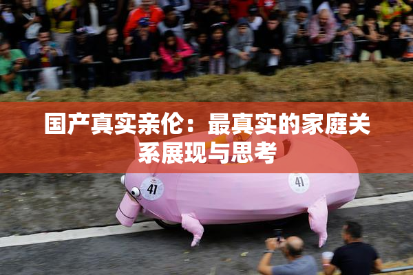 国产真实亲伦：最真实的家庭关系展现与思考