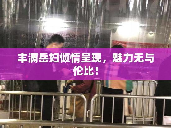 丰满岳妇倾情呈现，魅力无与伦比！