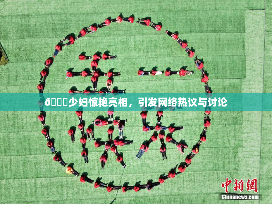 🔞少妇惊艳亮相，引发网络热议与讨论