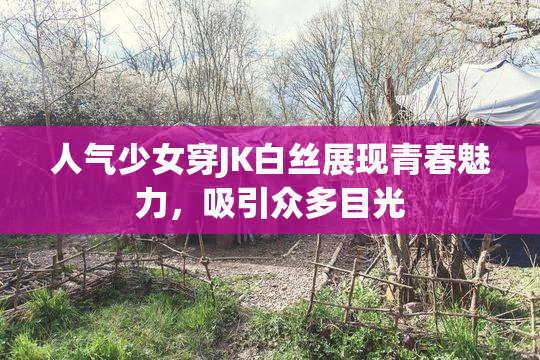 人气少女穿JK白丝展现青春魅力，吸引众多目光