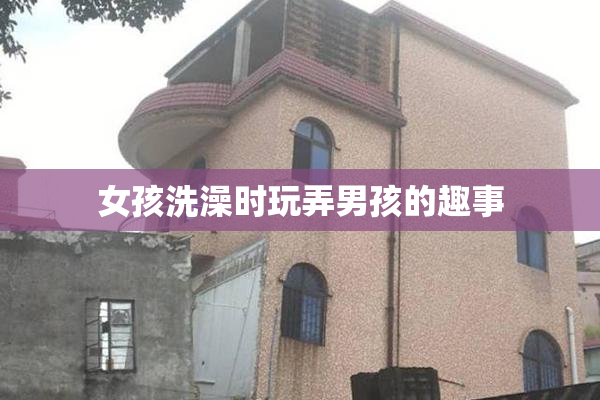 女孩洗澡时玩弄男孩的趣事