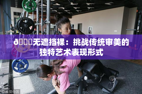 🔞无遮挡裸：挑战传统审美的独特艺术表现形式